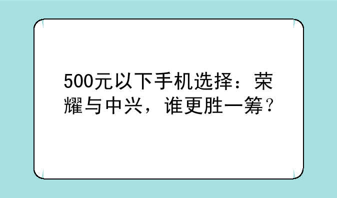 500元以下手机选择：荣耀与中兴，谁更胜一筹？