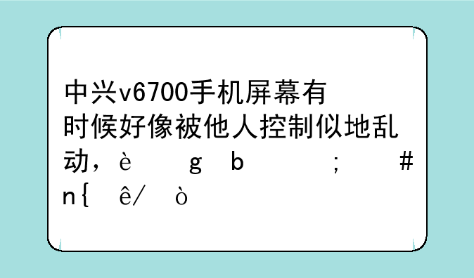 中兴v6700手机屏幕有时候好像被他人控制似地乱动，这是怎么回事？