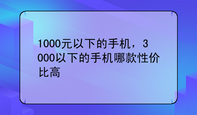 1000元以下的手机，3000以下的手机哪款性价比高