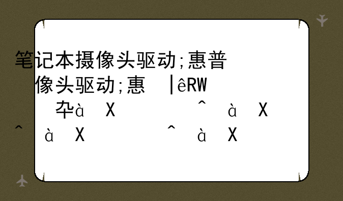 笔记本摄像头驱动;惠普笔记本摄像头用不了怎么回事