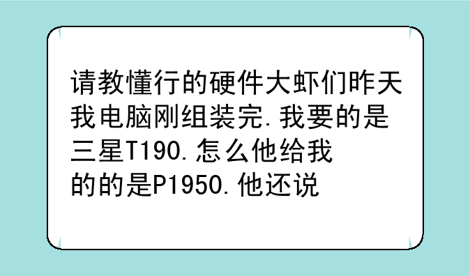 请教懂行的硬件大虾们昨天我电脑刚组装完.我要的是三星T190.怎么他给我的的是P1950.他还说是一样的.汗