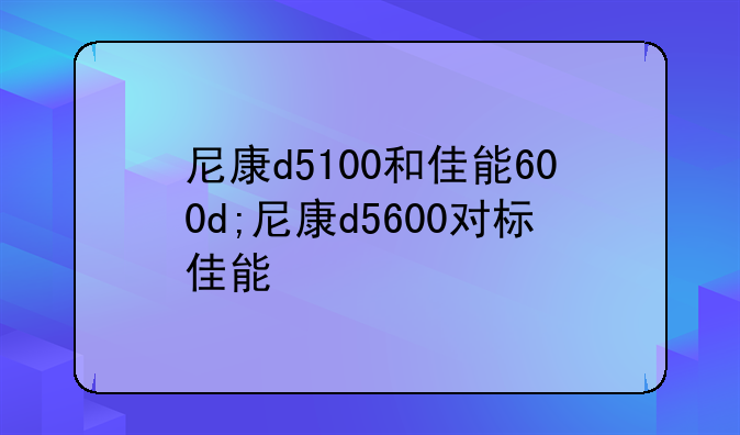 尼康d5100和佳能600d;尼康d5600对标佳能