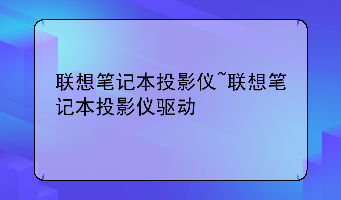 联想笔记本投影仪~联想笔记本投影仪驱动
